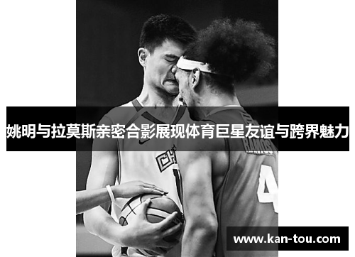 姚明与拉莫斯亲密合影展现体育巨星友谊与跨界魅力